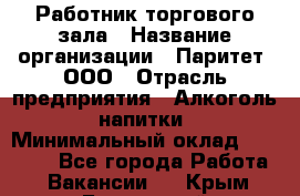 Работник торгового зала › Название организации ­ Паритет, ООО › Отрасль предприятия ­ Алкоголь, напитки › Минимальный оклад ­ 20 000 - Все города Работа » Вакансии   . Крым,Бахчисарай